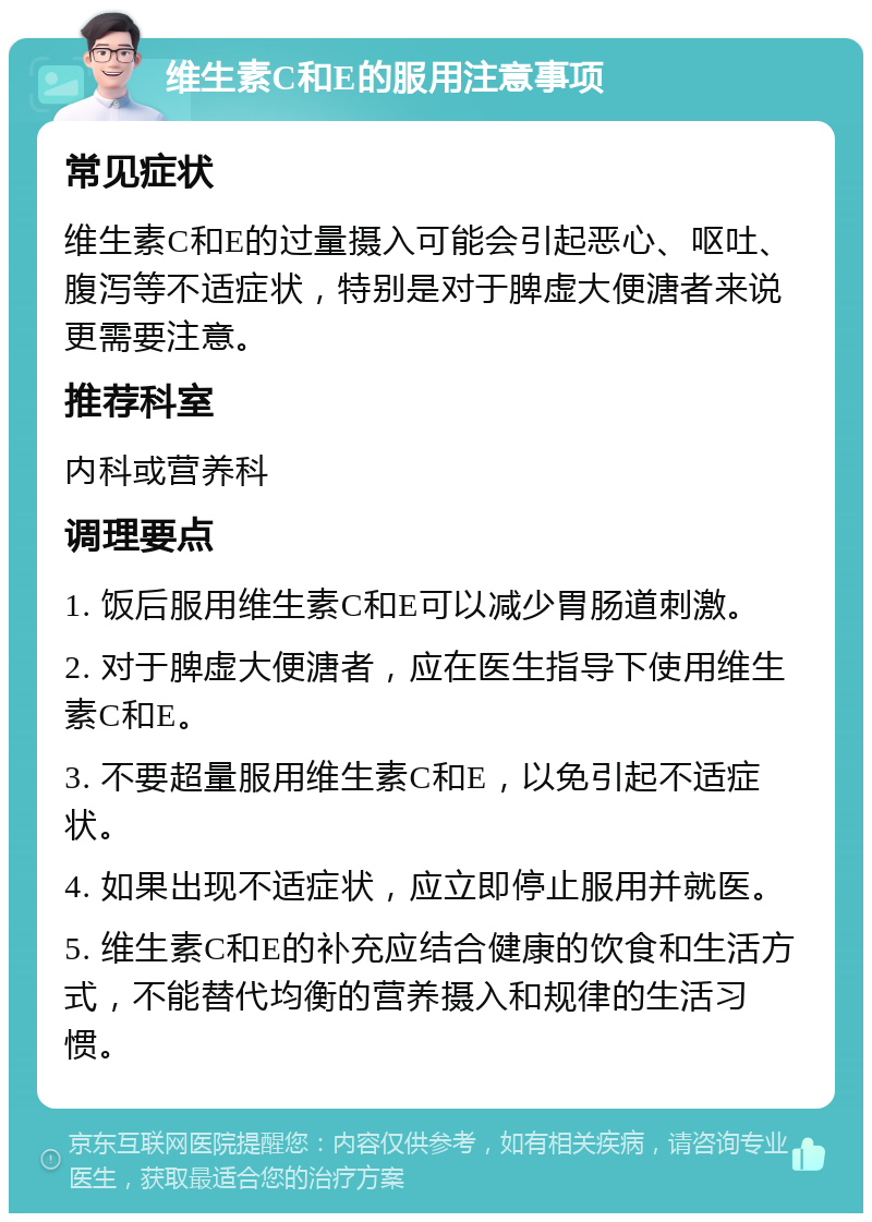 维生素C和E的服用注意事项 常见症状 维生素C和E的过量摄入可能会引起恶心、呕吐、腹泻等不适症状，特别是对于脾虚大便溏者来说更需要注意。 推荐科室 内科或营养科 调理要点 1. 饭后服用维生素C和E可以减少胃肠道刺激。 2. 对于脾虚大便溏者，应在医生指导下使用维生素C和E。 3. 不要超量服用维生素C和E，以免引起不适症状。 4. 如果出现不适症状，应立即停止服用并就医。 5. 维生素C和E的补充应结合健康的饮食和生活方式，不能替代均衡的营养摄入和规律的生活习惯。