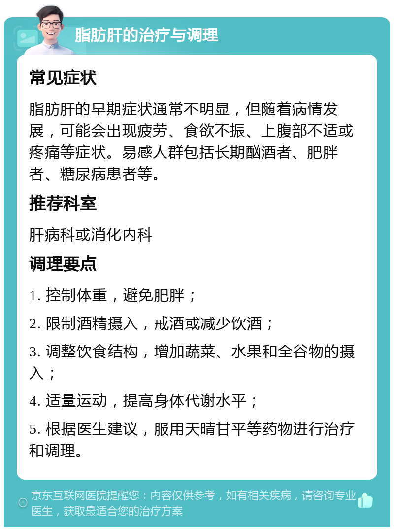 脂肪肝的治疗与调理 常见症状 脂肪肝的早期症状通常不明显，但随着病情发展，可能会出现疲劳、食欲不振、上腹部不适或疼痛等症状。易感人群包括长期酗酒者、肥胖者、糖尿病患者等。 推荐科室 肝病科或消化内科 调理要点 1. 控制体重，避免肥胖； 2. 限制酒精摄入，戒酒或减少饮酒； 3. 调整饮食结构，增加蔬菜、水果和全谷物的摄入； 4. 适量运动，提高身体代谢水平； 5. 根据医生建议，服用天晴甘平等药物进行治疗和调理。