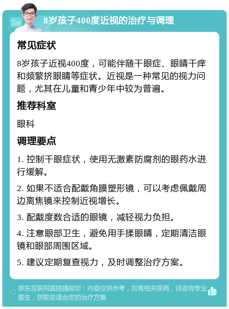 8岁孩子400度近视的治疗与调理 常见症状 8岁孩子近视400度，可能伴随干眼症、眼睛干痒和频繁挤眼睛等症状。近视是一种常见的视力问题，尤其在儿童和青少年中较为普遍。 推荐科室 眼科 调理要点 1. 控制干眼症状，使用无激素防腐剂的眼药水进行缓解。 2. 如果不适合配戴角膜塑形镜，可以考虑佩戴周边离焦镜来控制近视增长。 3. 配戴度数合适的眼镜，减轻视力负担。 4. 注意眼部卫生，避免用手揉眼睛，定期清洁眼镜和眼部周围区域。 5. 建议定期复查视力，及时调整治疗方案。