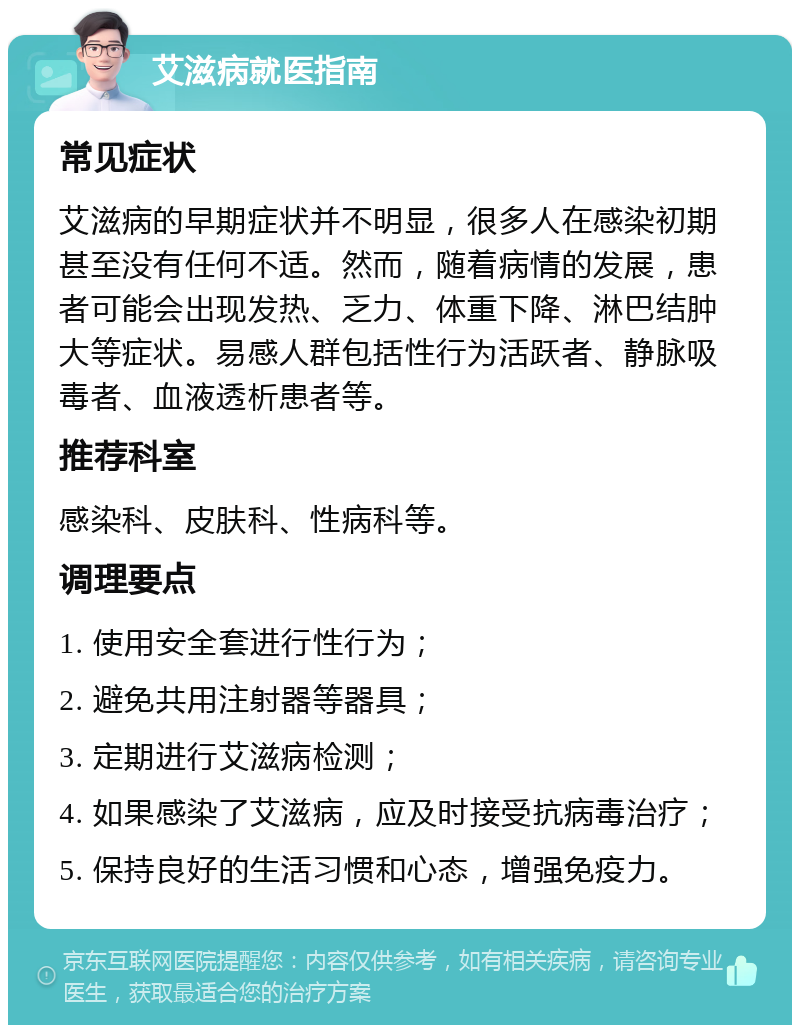 艾滋病就医指南 常见症状 艾滋病的早期症状并不明显，很多人在感染初期甚至没有任何不适。然而，随着病情的发展，患者可能会出现发热、乏力、体重下降、淋巴结肿大等症状。易感人群包括性行为活跃者、静脉吸毒者、血液透析患者等。 推荐科室 感染科、皮肤科、性病科等。 调理要点 1. 使用安全套进行性行为； 2. 避免共用注射器等器具； 3. 定期进行艾滋病检测； 4. 如果感染了艾滋病，应及时接受抗病毒治疗； 5. 保持良好的生活习惯和心态，增强免疫力。