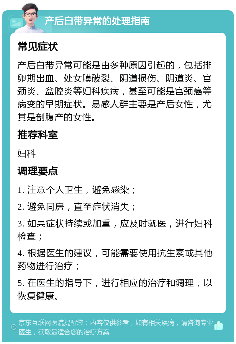 产后白带异常的处理指南 常见症状 产后白带异常可能是由多种原因引起的，包括排卵期出血、处女膜破裂、阴道损伤、阴道炎、宫颈炎、盆腔炎等妇科疾病，甚至可能是宫颈癌等病变的早期症状。易感人群主要是产后女性，尤其是剖腹产的女性。 推荐科室 妇科 调理要点 1. 注意个人卫生，避免感染； 2. 避免同房，直至症状消失； 3. 如果症状持续或加重，应及时就医，进行妇科检查； 4. 根据医生的建议，可能需要使用抗生素或其他药物进行治疗； 5. 在医生的指导下，进行相应的治疗和调理，以恢复健康。