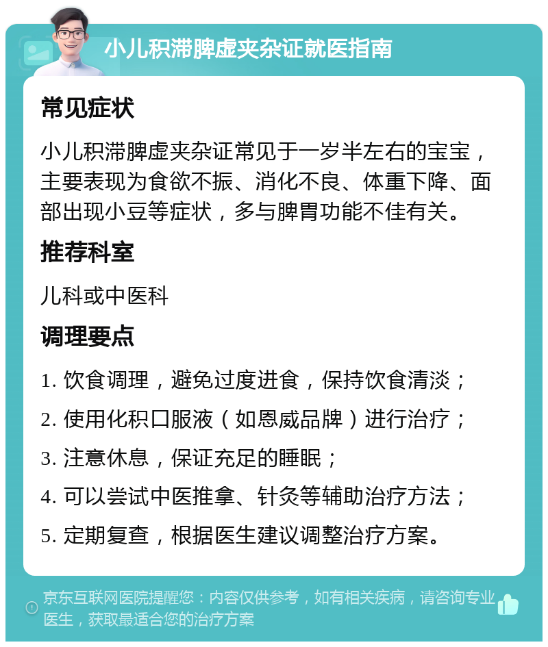 小儿积滞脾虚夹杂证就医指南 常见症状 小儿积滞脾虚夹杂证常见于一岁半左右的宝宝，主要表现为食欲不振、消化不良、体重下降、面部出现小豆等症状，多与脾胃功能不佳有关。 推荐科室 儿科或中医科 调理要点 1. 饮食调理，避免过度进食，保持饮食清淡； 2. 使用化积口服液（如恩威品牌）进行治疗； 3. 注意休息，保证充足的睡眠； 4. 可以尝试中医推拿、针灸等辅助治疗方法； 5. 定期复查，根据医生建议调整治疗方案。