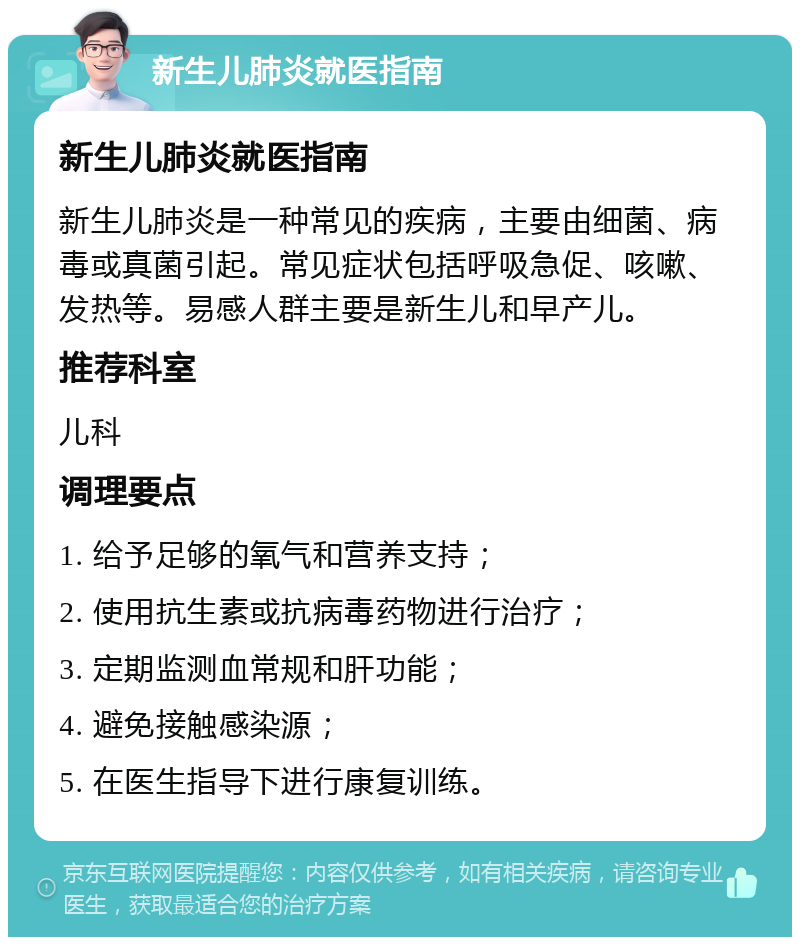 新生儿肺炎就医指南 新生儿肺炎就医指南 新生儿肺炎是一种常见的疾病，主要由细菌、病毒或真菌引起。常见症状包括呼吸急促、咳嗽、发热等。易感人群主要是新生儿和早产儿。 推荐科室 儿科 调理要点 1. 给予足够的氧气和营养支持； 2. 使用抗生素或抗病毒药物进行治疗； 3. 定期监测血常规和肝功能； 4. 避免接触感染源； 5. 在医生指导下进行康复训练。