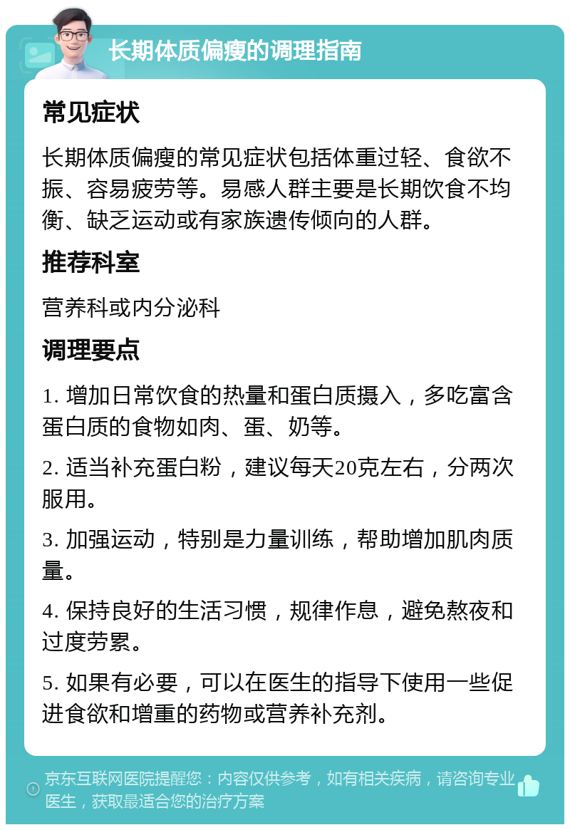 长期体质偏瘦的调理指南 常见症状 长期体质偏瘦的常见症状包括体重过轻、食欲不振、容易疲劳等。易感人群主要是长期饮食不均衡、缺乏运动或有家族遗传倾向的人群。 推荐科室 营养科或内分泌科 调理要点 1. 增加日常饮食的热量和蛋白质摄入，多吃富含蛋白质的食物如肉、蛋、奶等。 2. 适当补充蛋白粉，建议每天20克左右，分两次服用。 3. 加强运动，特别是力量训练，帮助增加肌肉质量。 4. 保持良好的生活习惯，规律作息，避免熬夜和过度劳累。 5. 如果有必要，可以在医生的指导下使用一些促进食欲和增重的药物或营养补充剂。