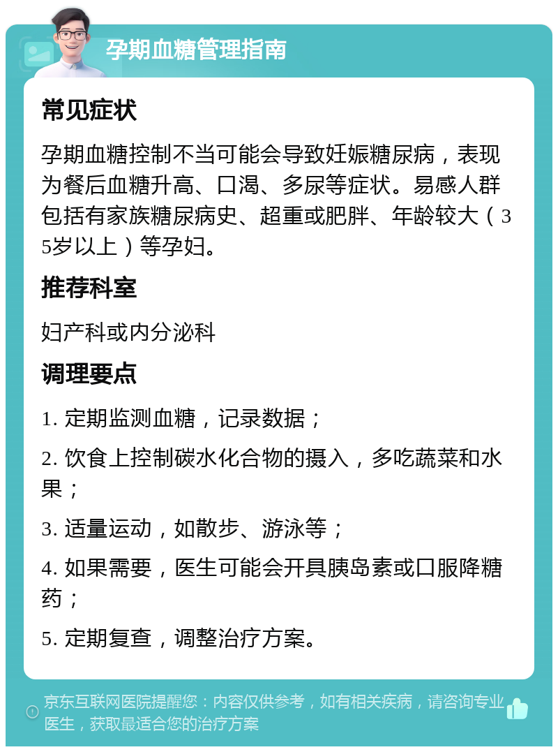 孕期血糖管理指南 常见症状 孕期血糖控制不当可能会导致妊娠糖尿病，表现为餐后血糖升高、口渴、多尿等症状。易感人群包括有家族糖尿病史、超重或肥胖、年龄较大（35岁以上）等孕妇。 推荐科室 妇产科或内分泌科 调理要点 1. 定期监测血糖，记录数据； 2. 饮食上控制碳水化合物的摄入，多吃蔬菜和水果； 3. 适量运动，如散步、游泳等； 4. 如果需要，医生可能会开具胰岛素或口服降糖药； 5. 定期复查，调整治疗方案。