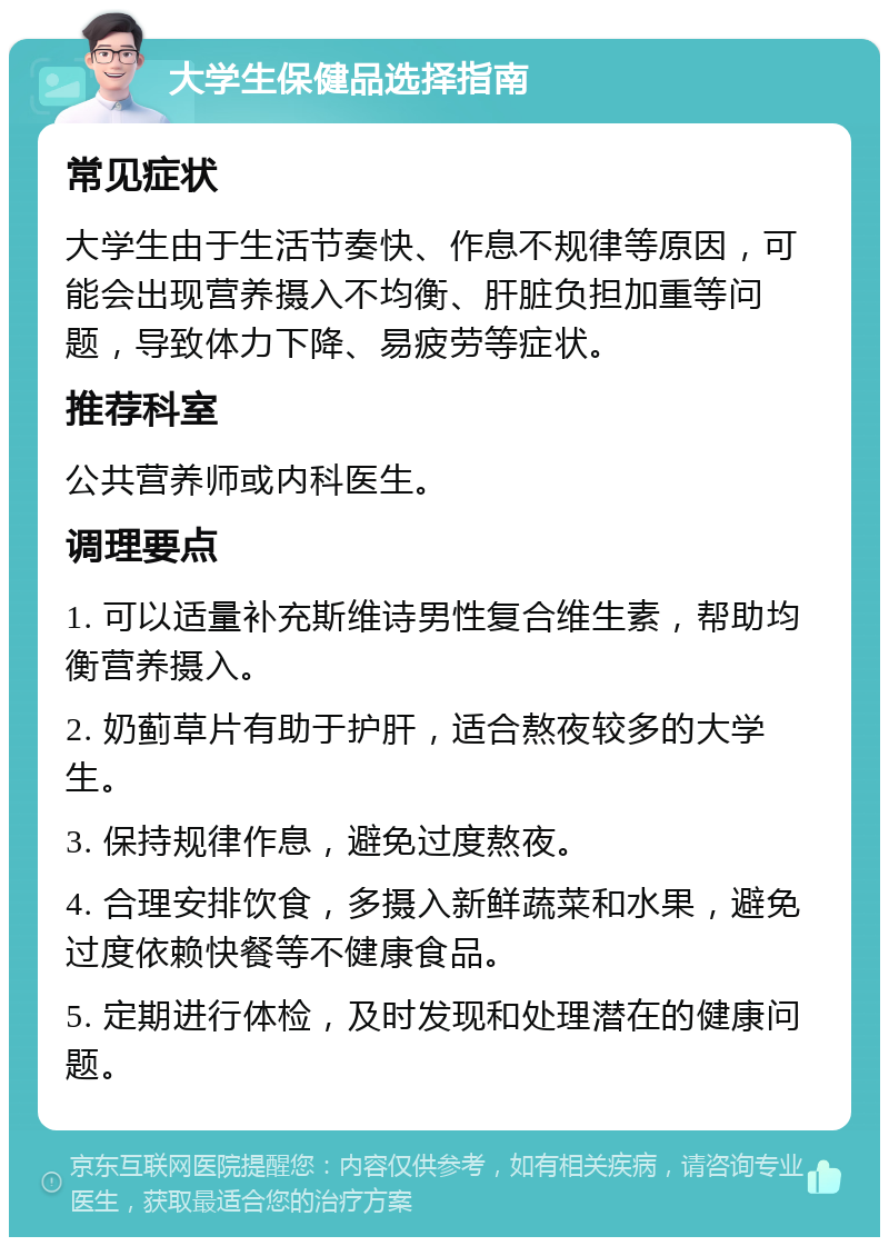 大学生保健品选择指南 常见症状 大学生由于生活节奏快、作息不规律等原因，可能会出现营养摄入不均衡、肝脏负担加重等问题，导致体力下降、易疲劳等症状。 推荐科室 公共营养师或内科医生。 调理要点 1. 可以适量补充斯维诗男性复合维生素，帮助均衡营养摄入。 2. 奶蓟草片有助于护肝，适合熬夜较多的大学生。 3. 保持规律作息，避免过度熬夜。 4. 合理安排饮食，多摄入新鲜蔬菜和水果，避免过度依赖快餐等不健康食品。 5. 定期进行体检，及时发现和处理潜在的健康问题。