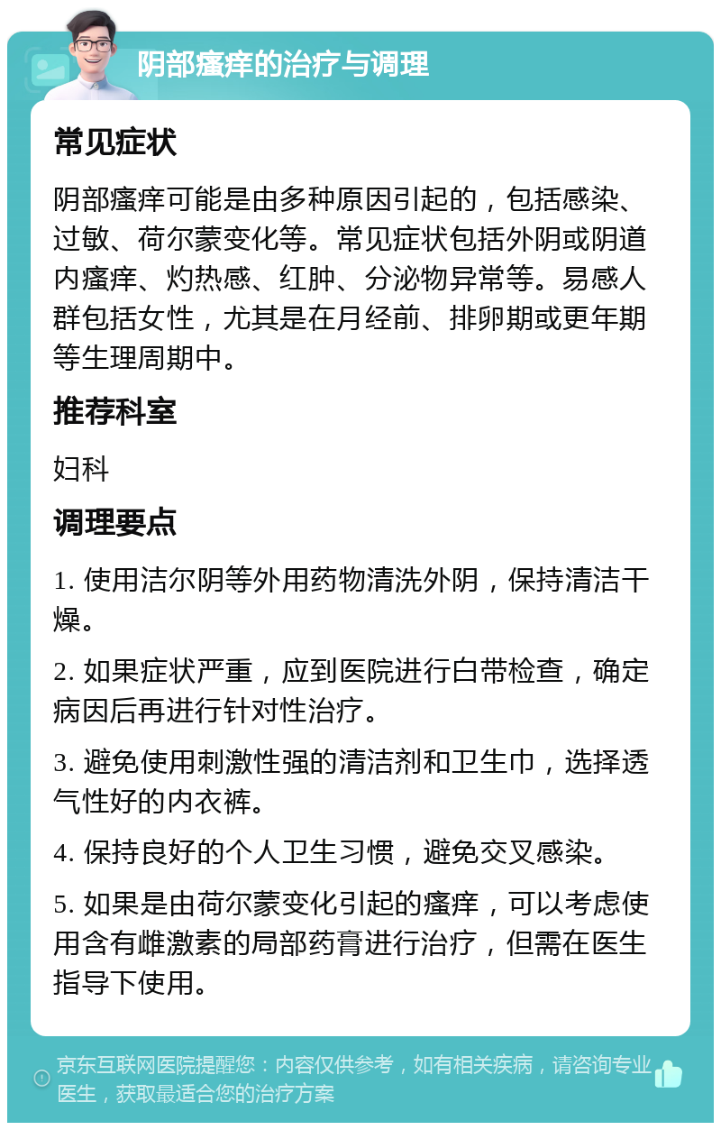 阴部瘙痒的治疗与调理 常见症状 阴部瘙痒可能是由多种原因引起的，包括感染、过敏、荷尔蒙变化等。常见症状包括外阴或阴道内瘙痒、灼热感、红肿、分泌物异常等。易感人群包括女性，尤其是在月经前、排卵期或更年期等生理周期中。 推荐科室 妇科 调理要点 1. 使用洁尔阴等外用药物清洗外阴，保持清洁干燥。 2. 如果症状严重，应到医院进行白带检查，确定病因后再进行针对性治疗。 3. 避免使用刺激性强的清洁剂和卫生巾，选择透气性好的内衣裤。 4. 保持良好的个人卫生习惯，避免交叉感染。 5. 如果是由荷尔蒙变化引起的瘙痒，可以考虑使用含有雌激素的局部药膏进行治疗，但需在医生指导下使用。