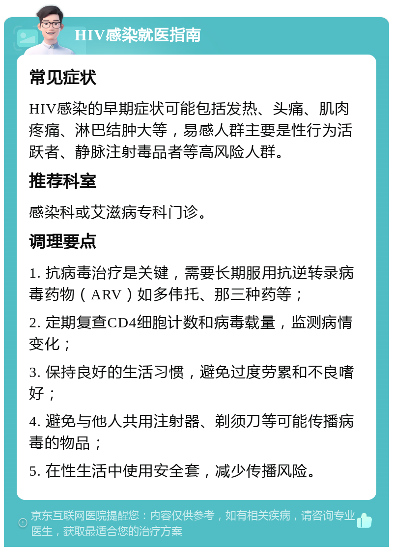 HIV感染就医指南 常见症状 HIV感染的早期症状可能包括发热、头痛、肌肉疼痛、淋巴结肿大等，易感人群主要是性行为活跃者、静脉注射毒品者等高风险人群。 推荐科室 感染科或艾滋病专科门诊。 调理要点 1. 抗病毒治疗是关键，需要长期服用抗逆转录病毒药物（ARV）如多伟托、那三种药等； 2. 定期复查CD4细胞计数和病毒载量，监测病情变化； 3. 保持良好的生活习惯，避免过度劳累和不良嗜好； 4. 避免与他人共用注射器、剃须刀等可能传播病毒的物品； 5. 在性生活中使用安全套，减少传播风险。