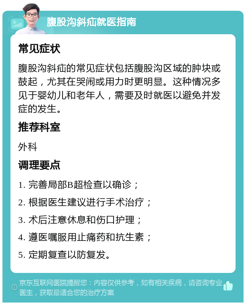 腹股沟斜疝就医指南 常见症状 腹股沟斜疝的常见症状包括腹股沟区域的肿块或鼓起，尤其在哭闹或用力时更明显。这种情况多见于婴幼儿和老年人，需要及时就医以避免并发症的发生。 推荐科室 外科 调理要点 1. 完善局部B超检查以确诊； 2. 根据医生建议进行手术治疗； 3. 术后注意休息和伤口护理； 4. 遵医嘱服用止痛药和抗生素； 5. 定期复查以防复发。