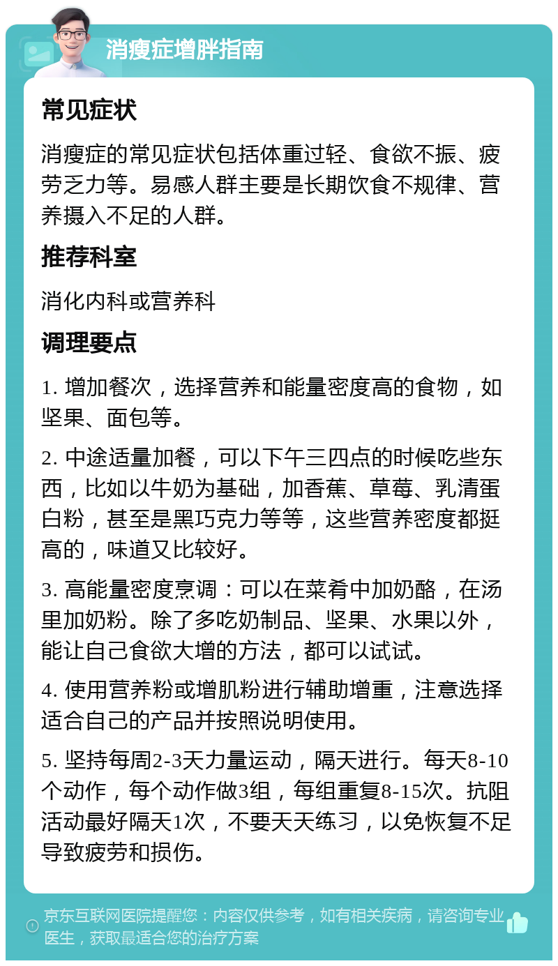 消瘦症增胖指南 常见症状 消瘦症的常见症状包括体重过轻、食欲不振、疲劳乏力等。易感人群主要是长期饮食不规律、营养摄入不足的人群。 推荐科室 消化内科或营养科 调理要点 1. 增加餐次，选择营养和能量密度高的食物，如坚果、面包等。 2. 中途适量加餐，可以下午三四点的时候吃些东西，比如以牛奶为基础，加香蕉、草莓、乳清蛋白粉，甚至是黑巧克力等等，这些营养密度都挺高的，味道又比较好。 3. 高能量密度烹调：可以在菜肴中加奶酪，在汤里加奶粉。除了多吃奶制品、坚果、水果以外，能让自己食欲大增的方法，都可以试试。 4. 使用营养粉或增肌粉进行辅助增重，注意选择适合自己的产品并按照说明使用。 5. 坚持每周2-3天力量运动，隔天进行。每天8-10个动作，每个动作做3组，每组重复8-15次。抗阻活动最好隔天1次，不要天天练习，以免恢复不足导致疲劳和损伤。