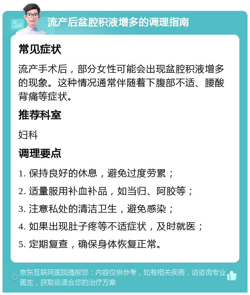 流产后盆腔积液增多的调理指南 常见症状 流产手术后，部分女性可能会出现盆腔积液增多的现象。这种情况通常伴随着下腹部不适、腰酸背痛等症状。 推荐科室 妇科 调理要点 1. 保持良好的休息，避免过度劳累； 2. 适量服用补血补品，如当归、阿胶等； 3. 注意私处的清洁卫生，避免感染； 4. 如果出现肚子疼等不适症状，及时就医； 5. 定期复查，确保身体恢复正常。