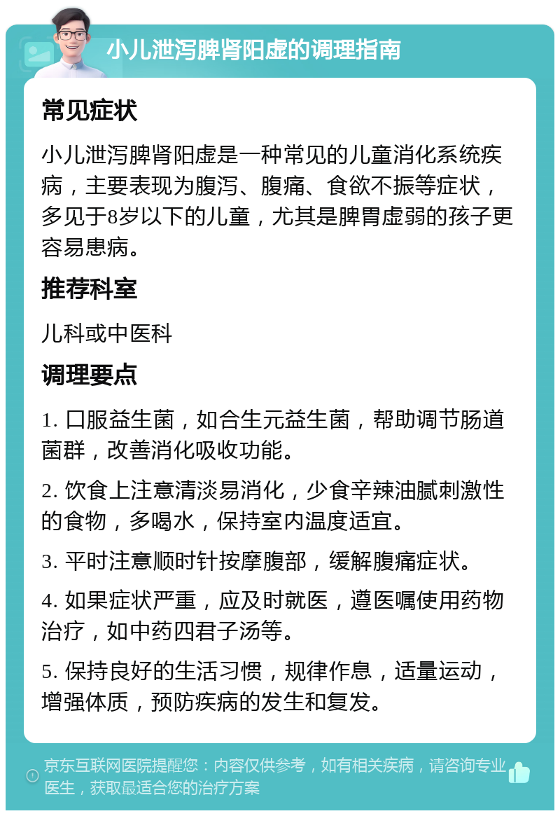 小儿泄泻脾肾阳虚的调理指南 常见症状 小儿泄泻脾肾阳虚是一种常见的儿童消化系统疾病，主要表现为腹泻、腹痛、食欲不振等症状，多见于8岁以下的儿童，尤其是脾胃虚弱的孩子更容易患病。 推荐科室 儿科或中医科 调理要点 1. 口服益生菌，如合生元益生菌，帮助调节肠道菌群，改善消化吸收功能。 2. 饮食上注意清淡易消化，少食辛辣油腻刺激性的食物，多喝水，保持室内温度适宜。 3. 平时注意顺时针按摩腹部，缓解腹痛症状。 4. 如果症状严重，应及时就医，遵医嘱使用药物治疗，如中药四君子汤等。 5. 保持良好的生活习惯，规律作息，适量运动，增强体质，预防疾病的发生和复发。