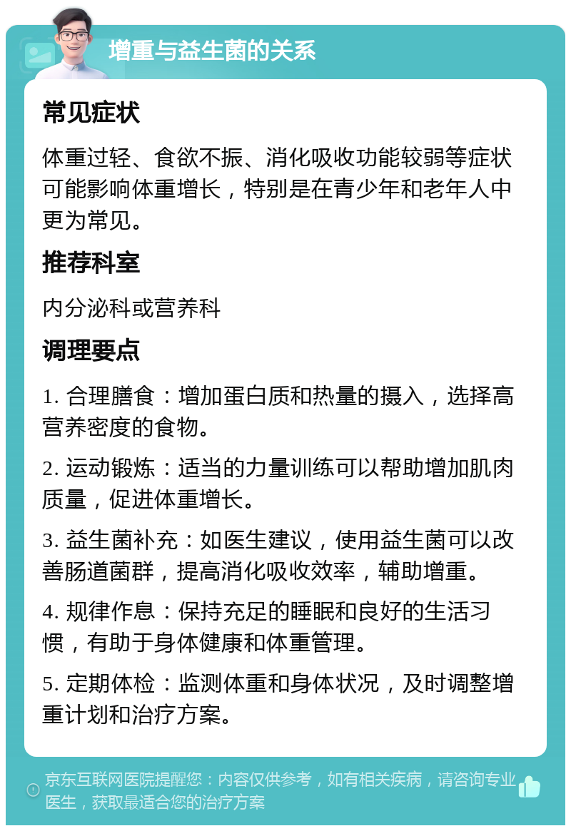 增重与益生菌的关系 常见症状 体重过轻、食欲不振、消化吸收功能较弱等症状可能影响体重增长，特别是在青少年和老年人中更为常见。 推荐科室 内分泌科或营养科 调理要点 1. 合理膳食：增加蛋白质和热量的摄入，选择高营养密度的食物。 2. 运动锻炼：适当的力量训练可以帮助增加肌肉质量，促进体重增长。 3. 益生菌补充：如医生建议，使用益生菌可以改善肠道菌群，提高消化吸收效率，辅助增重。 4. 规律作息：保持充足的睡眠和良好的生活习惯，有助于身体健康和体重管理。 5. 定期体检：监测体重和身体状况，及时调整增重计划和治疗方案。