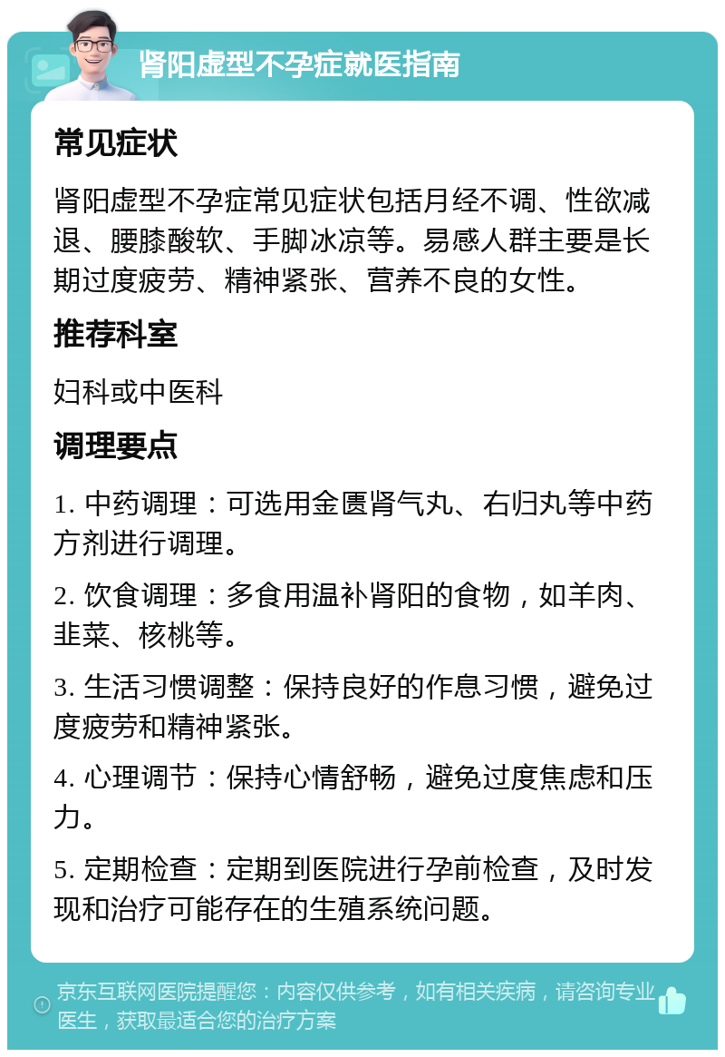 肾阳虚型不孕症就医指南 常见症状 肾阳虚型不孕症常见症状包括月经不调、性欲减退、腰膝酸软、手脚冰凉等。易感人群主要是长期过度疲劳、精神紧张、营养不良的女性。 推荐科室 妇科或中医科 调理要点 1. 中药调理：可选用金匮肾气丸、右归丸等中药方剂进行调理。 2. 饮食调理：多食用温补肾阳的食物，如羊肉、韭菜、核桃等。 3. 生活习惯调整：保持良好的作息习惯，避免过度疲劳和精神紧张。 4. 心理调节：保持心情舒畅，避免过度焦虑和压力。 5. 定期检查：定期到医院进行孕前检查，及时发现和治疗可能存在的生殖系统问题。