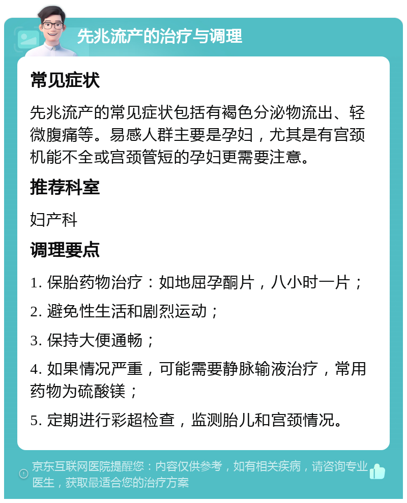 先兆流产的治疗与调理 常见症状 先兆流产的常见症状包括有褐色分泌物流出、轻微腹痛等。易感人群主要是孕妇，尤其是有宫颈机能不全或宫颈管短的孕妇更需要注意。 推荐科室 妇产科 调理要点 1. 保胎药物治疗：如地屈孕酮片，八小时一片； 2. 避免性生活和剧烈运动； 3. 保持大便通畅； 4. 如果情况严重，可能需要静脉输液治疗，常用药物为硫酸镁； 5. 定期进行彩超检查，监测胎儿和宫颈情况。