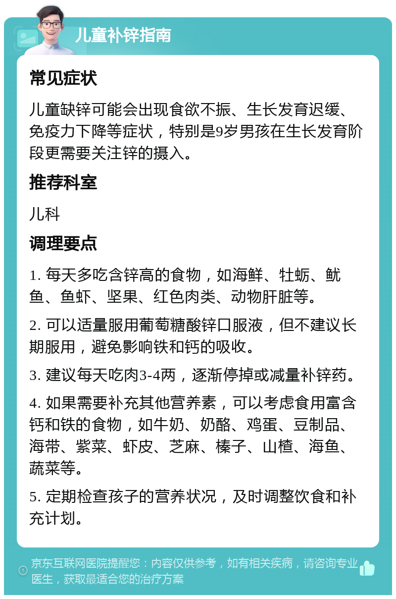 儿童补锌指南 常见症状 儿童缺锌可能会出现食欲不振、生长发育迟缓、免疫力下降等症状，特别是9岁男孩在生长发育阶段更需要关注锌的摄入。 推荐科室 儿科 调理要点 1. 每天多吃含锌高的食物，如海鲜、牡蛎、鱿鱼、鱼虾、坚果、红色肉类、动物肝脏等。 2. 可以适量服用葡萄糖酸锌口服液，但不建议长期服用，避免影响铁和钙的吸收。 3. 建议每天吃肉3-4两，逐渐停掉或减量补锌药。 4. 如果需要补充其他营养素，可以考虑食用富含钙和铁的食物，如牛奶、奶酪、鸡蛋、豆制品、海带、紫菜、虾皮、芝麻、榛子、山楂、海鱼、蔬菜等。 5. 定期检查孩子的营养状况，及时调整饮食和补充计划。