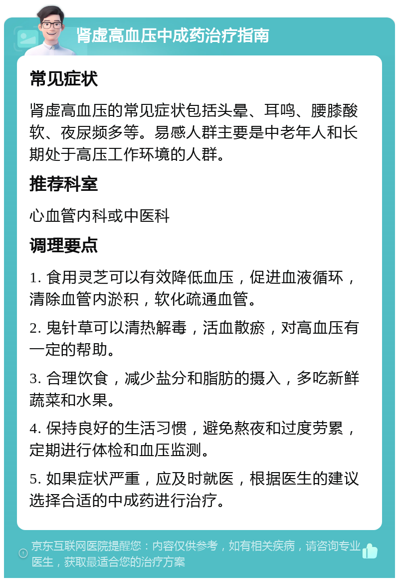 肾虚高血压中成药治疗指南 常见症状 肾虚高血压的常见症状包括头晕、耳鸣、腰膝酸软、夜尿频多等。易感人群主要是中老年人和长期处于高压工作环境的人群。 推荐科室 心血管内科或中医科 调理要点 1. 食用灵芝可以有效降低血压，促进血液循环，清除血管内淤积，软化疏通血管。 2. 鬼针草可以清热解毒，活血散瘀，对高血压有一定的帮助。 3. 合理饮食，减少盐分和脂肪的摄入，多吃新鲜蔬菜和水果。 4. 保持良好的生活习惯，避免熬夜和过度劳累，定期进行体检和血压监测。 5. 如果症状严重，应及时就医，根据医生的建议选择合适的中成药进行治疗。