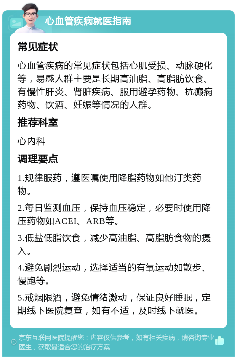 心血管疾病就医指南 常见症状 心血管疾病的常见症状包括心肌受损、动脉硬化等，易感人群主要是长期高油脂、高脂肪饮食、有慢性肝炎、肾脏疾病、服用避孕药物、抗癫痫药物、饮酒、妊娠等情况的人群。 推荐科室 心内科 调理要点 1.规律服药，遵医嘱使用降脂药物如他汀类药物。 2.每日监测血压，保持血压稳定，必要时使用降压药物如ACEI、ARB等。 3.低盐低脂饮食，减少高油脂、高脂肪食物的摄入。 4.避免剧烈运动，选择适当的有氧运动如散步、慢跑等。 5.戒烟限酒，避免情绪激动，保证良好睡眠，定期线下医院复查，如有不适，及时线下就医。