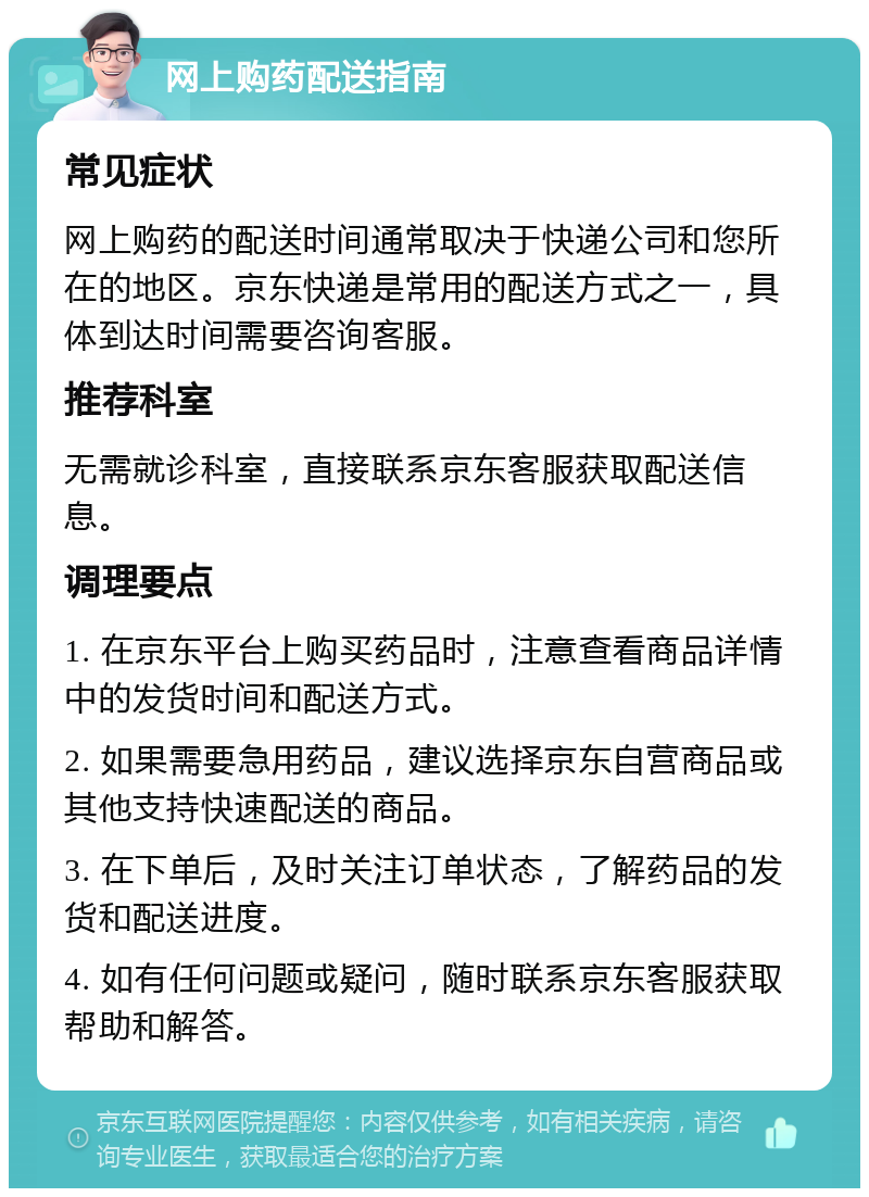 网上购药配送指南 常见症状 网上购药的配送时间通常取决于快递公司和您所在的地区。京东快递是常用的配送方式之一，具体到达时间需要咨询客服。 推荐科室 无需就诊科室，直接联系京东客服获取配送信息。 调理要点 1. 在京东平台上购买药品时，注意查看商品详情中的发货时间和配送方式。 2. 如果需要急用药品，建议选择京东自营商品或其他支持快速配送的商品。 3. 在下单后，及时关注订单状态，了解药品的发货和配送进度。 4. 如有任何问题或疑问，随时联系京东客服获取帮助和解答。