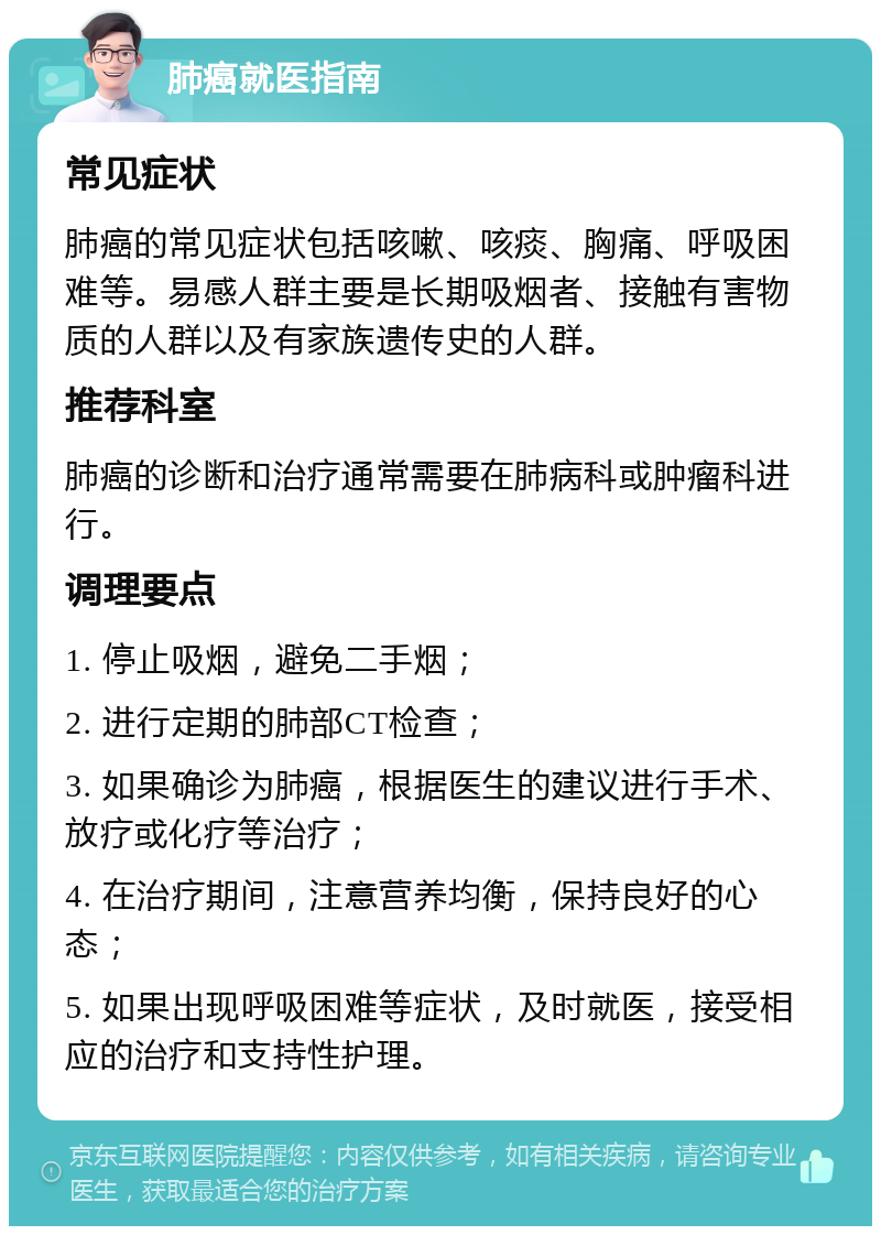 肺癌就医指南 常见症状 肺癌的常见症状包括咳嗽、咳痰、胸痛、呼吸困难等。易感人群主要是长期吸烟者、接触有害物质的人群以及有家族遗传史的人群。 推荐科室 肺癌的诊断和治疗通常需要在肺病科或肿瘤科进行。 调理要点 1. 停止吸烟，避免二手烟； 2. 进行定期的肺部CT检查； 3. 如果确诊为肺癌，根据医生的建议进行手术、放疗或化疗等治疗； 4. 在治疗期间，注意营养均衡，保持良好的心态； 5. 如果出现呼吸困难等症状，及时就医，接受相应的治疗和支持性护理。