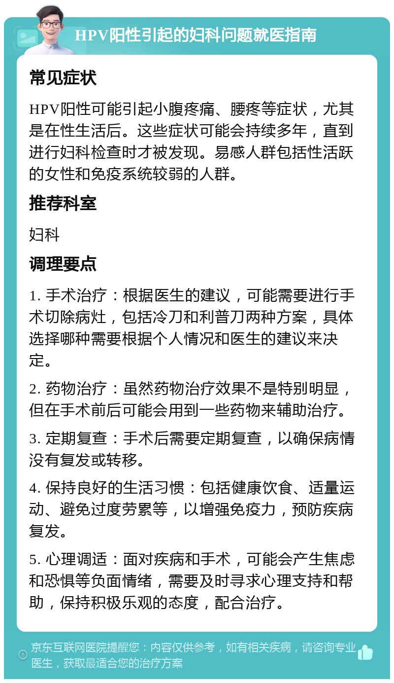 HPV阳性引起的妇科问题就医指南 常见症状 HPV阳性可能引起小腹疼痛、腰疼等症状，尤其是在性生活后。这些症状可能会持续多年，直到进行妇科检查时才被发现。易感人群包括性活跃的女性和免疫系统较弱的人群。 推荐科室 妇科 调理要点 1. 手术治疗：根据医生的建议，可能需要进行手术切除病灶，包括冷刀和利普刀两种方案，具体选择哪种需要根据个人情况和医生的建议来决定。 2. 药物治疗：虽然药物治疗效果不是特别明显，但在手术前后可能会用到一些药物来辅助治疗。 3. 定期复查：手术后需要定期复查，以确保病情没有复发或转移。 4. 保持良好的生活习惯：包括健康饮食、适量运动、避免过度劳累等，以增强免疫力，预防疾病复发。 5. 心理调适：面对疾病和手术，可能会产生焦虑和恐惧等负面情绪，需要及时寻求心理支持和帮助，保持积极乐观的态度，配合治疗。