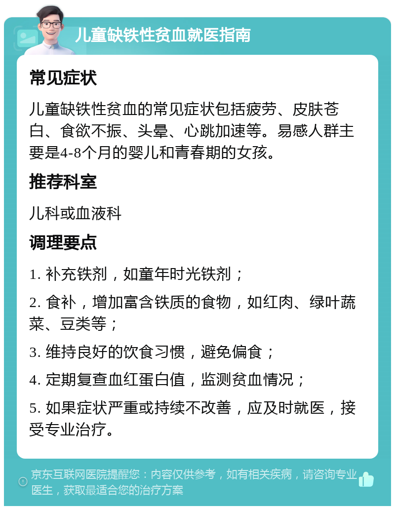 儿童缺铁性贫血就医指南 常见症状 儿童缺铁性贫血的常见症状包括疲劳、皮肤苍白、食欲不振、头晕、心跳加速等。易感人群主要是4-8个月的婴儿和青春期的女孩。 推荐科室 儿科或血液科 调理要点 1. 补充铁剂，如童年时光铁剂； 2. 食补，增加富含铁质的食物，如红肉、绿叶蔬菜、豆类等； 3. 维持良好的饮食习惯，避免偏食； 4. 定期复查血红蛋白值，监测贫血情况； 5. 如果症状严重或持续不改善，应及时就医，接受专业治疗。