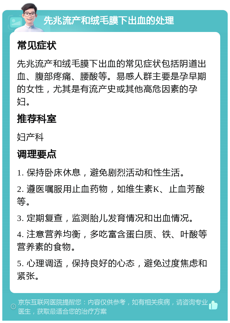 先兆流产和绒毛膜下出血的处理 常见症状 先兆流产和绒毛膜下出血的常见症状包括阴道出血、腹部疼痛、腰酸等。易感人群主要是孕早期的女性，尤其是有流产史或其他高危因素的孕妇。 推荐科室 妇产科 调理要点 1. 保持卧床休息，避免剧烈活动和性生活。 2. 遵医嘱服用止血药物，如维生素K、止血芳酸等。 3. 定期复查，监测胎儿发育情况和出血情况。 4. 注意营养均衡，多吃富含蛋白质、铁、叶酸等营养素的食物。 5. 心理调适，保持良好的心态，避免过度焦虑和紧张。