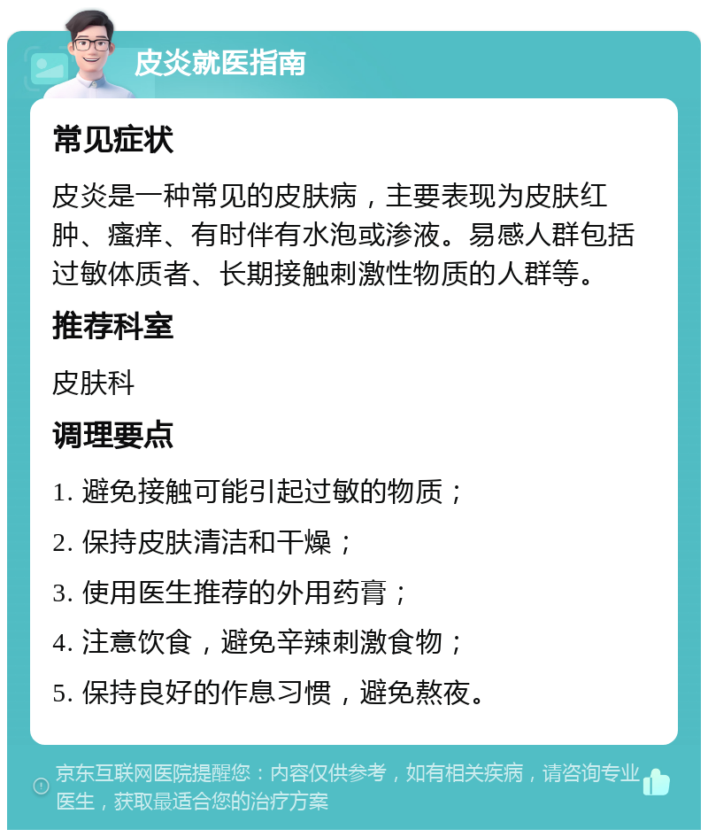 皮炎就医指南 常见症状 皮炎是一种常见的皮肤病，主要表现为皮肤红肿、瘙痒、有时伴有水泡或渗液。易感人群包括过敏体质者、长期接触刺激性物质的人群等。 推荐科室 皮肤科 调理要点 1. 避免接触可能引起过敏的物质； 2. 保持皮肤清洁和干燥； 3. 使用医生推荐的外用药膏； 4. 注意饮食，避免辛辣刺激食物； 5. 保持良好的作息习惯，避免熬夜。