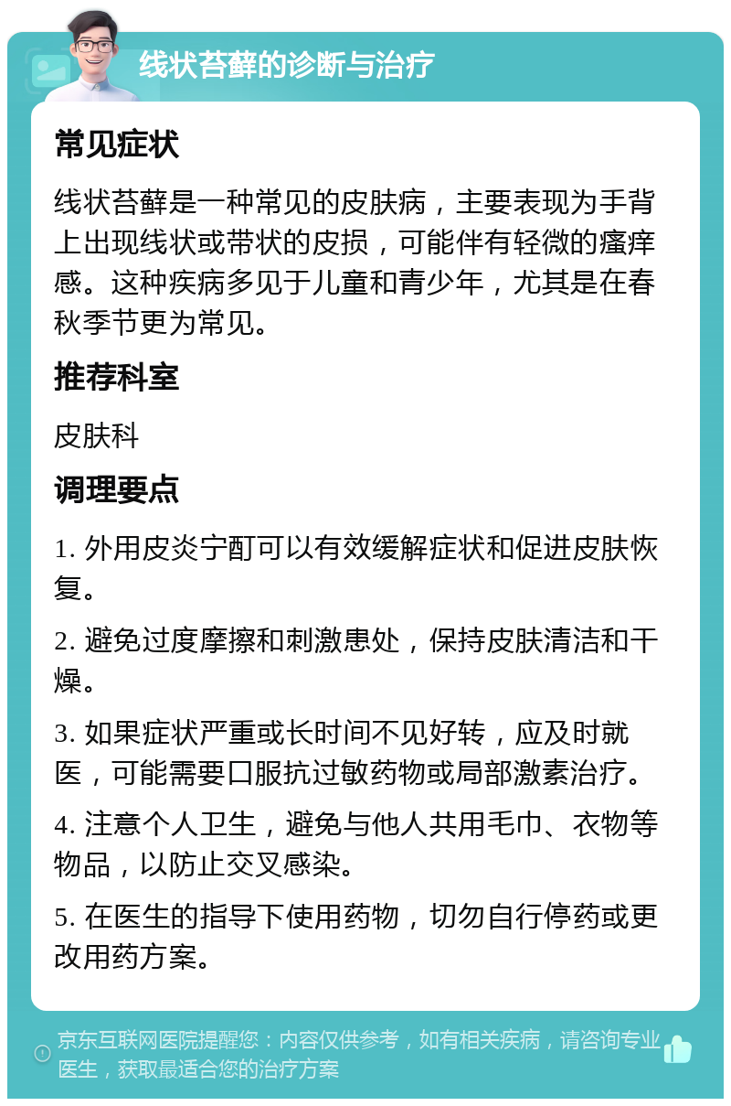 线状苔藓的诊断与治疗 常见症状 线状苔藓是一种常见的皮肤病，主要表现为手背上出现线状或带状的皮损，可能伴有轻微的瘙痒感。这种疾病多见于儿童和青少年，尤其是在春秋季节更为常见。 推荐科室 皮肤科 调理要点 1. 外用皮炎宁酊可以有效缓解症状和促进皮肤恢复。 2. 避免过度摩擦和刺激患处，保持皮肤清洁和干燥。 3. 如果症状严重或长时间不见好转，应及时就医，可能需要口服抗过敏药物或局部激素治疗。 4. 注意个人卫生，避免与他人共用毛巾、衣物等物品，以防止交叉感染。 5. 在医生的指导下使用药物，切勿自行停药或更改用药方案。