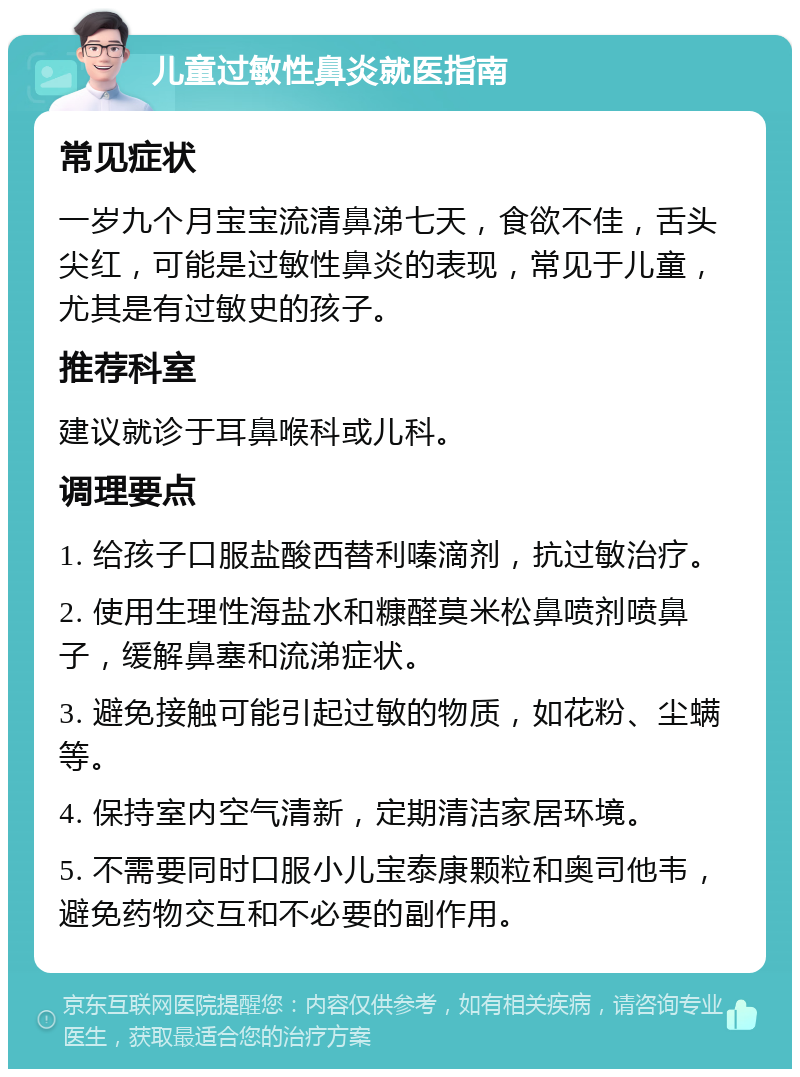 儿童过敏性鼻炎就医指南 常见症状 一岁九个月宝宝流清鼻涕七天，食欲不佳，舌头尖红，可能是过敏性鼻炎的表现，常见于儿童，尤其是有过敏史的孩子。 推荐科室 建议就诊于耳鼻喉科或儿科。 调理要点 1. 给孩子口服盐酸西替利嗪滴剂，抗过敏治疗。 2. 使用生理性海盐水和糠醛莫米松鼻喷剂喷鼻子，缓解鼻塞和流涕症状。 3. 避免接触可能引起过敏的物质，如花粉、尘螨等。 4. 保持室内空气清新，定期清洁家居环境。 5. 不需要同时口服小儿宝泰康颗粒和奥司他韦，避免药物交互和不必要的副作用。