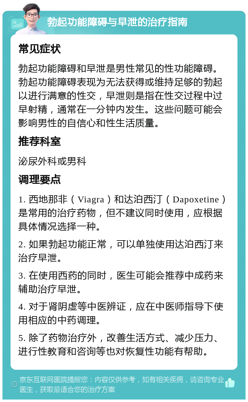 勃起功能障碍与早泄的治疗指南 常见症状 勃起功能障碍和早泄是男性常见的性功能障碍。勃起功能障碍表现为无法获得或维持足够的勃起以进行满意的性交，早泄则是指在性交过程中过早射精，通常在一分钟内发生。这些问题可能会影响男性的自信心和性生活质量。 推荐科室 泌尿外科或男科 调理要点 1. 西地那非（Viagra）和达泊西汀（Dapoxetine）是常用的治疗药物，但不建议同时使用，应根据具体情况选择一种。 2. 如果勃起功能正常，可以单独使用达泊西汀来治疗早泄。 3. 在使用西药的同时，医生可能会推荐中成药来辅助治疗早泄。 4. 对于肾阴虚等中医辨证，应在中医师指导下使用相应的中药调理。 5. 除了药物治疗外，改善生活方式、减少压力、进行性教育和咨询等也对恢复性功能有帮助。