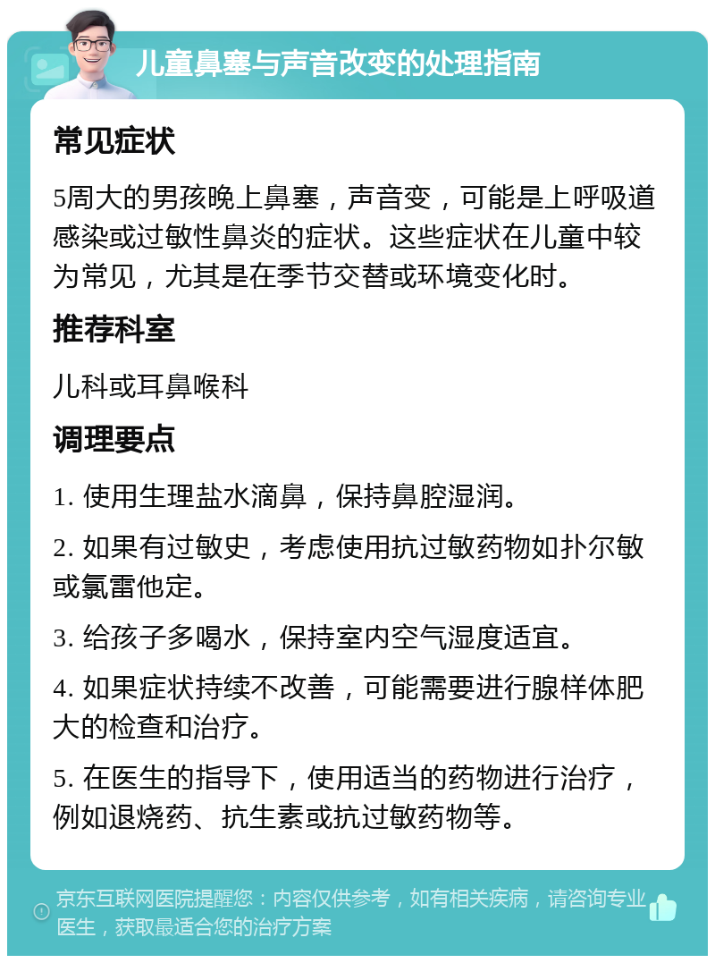 儿童鼻塞与声音改变的处理指南 常见症状 5周大的男孩晚上鼻塞，声音变，可能是上呼吸道感染或过敏性鼻炎的症状。这些症状在儿童中较为常见，尤其是在季节交替或环境变化时。 推荐科室 儿科或耳鼻喉科 调理要点 1. 使用生理盐水滴鼻，保持鼻腔湿润。 2. 如果有过敏史，考虑使用抗过敏药物如扑尔敏或氯雷他定。 3. 给孩子多喝水，保持室内空气湿度适宜。 4. 如果症状持续不改善，可能需要进行腺样体肥大的检查和治疗。 5. 在医生的指导下，使用适当的药物进行治疗，例如退烧药、抗生素或抗过敏药物等。