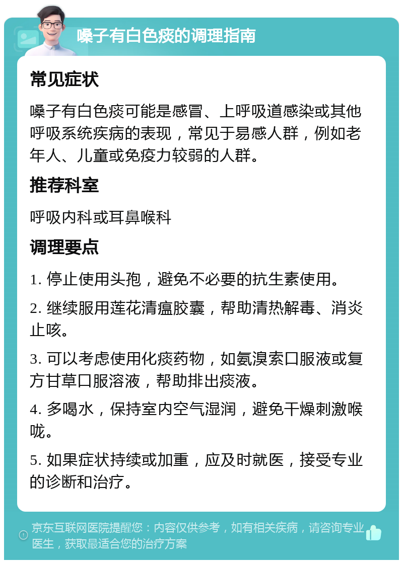 嗓子有白色痰的调理指南 常见症状 嗓子有白色痰可能是感冒、上呼吸道感染或其他呼吸系统疾病的表现，常见于易感人群，例如老年人、儿童或免疫力较弱的人群。 推荐科室 呼吸内科或耳鼻喉科 调理要点 1. 停止使用头孢，避免不必要的抗生素使用。 2. 继续服用莲花清瘟胶囊，帮助清热解毒、消炎止咳。 3. 可以考虑使用化痰药物，如氨溴索口服液或复方甘草口服溶液，帮助排出痰液。 4. 多喝水，保持室内空气湿润，避免干燥刺激喉咙。 5. 如果症状持续或加重，应及时就医，接受专业的诊断和治疗。