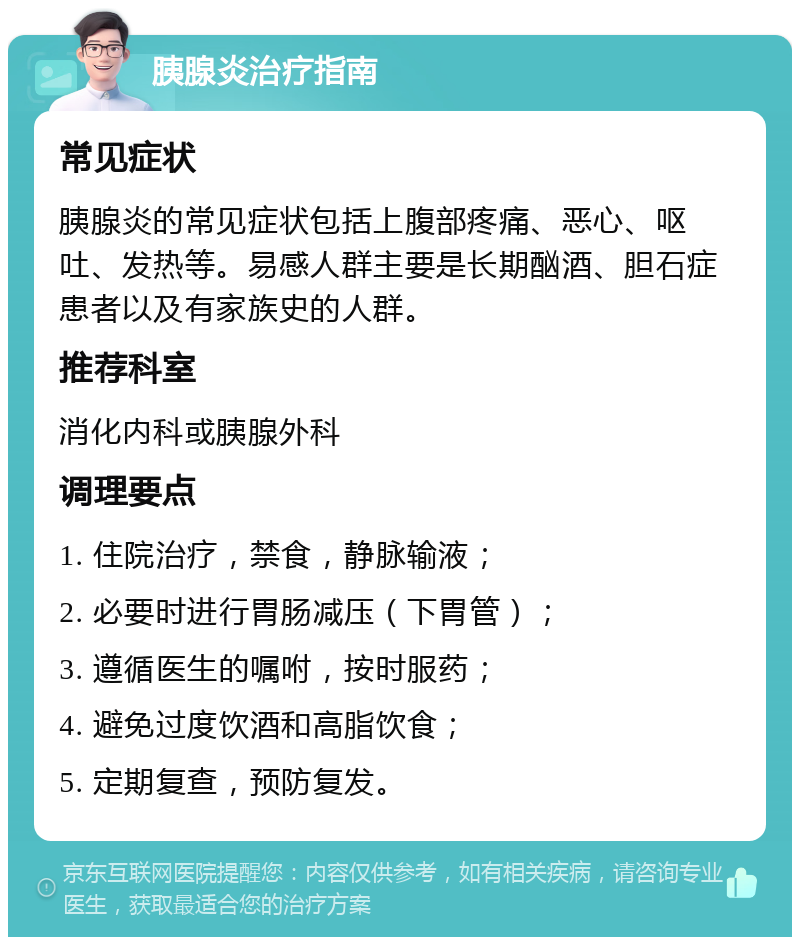 胰腺炎治疗指南 常见症状 胰腺炎的常见症状包括上腹部疼痛、恶心、呕吐、发热等。易感人群主要是长期酗酒、胆石症患者以及有家族史的人群。 推荐科室 消化内科或胰腺外科 调理要点 1. 住院治疗，禁食，静脉输液； 2. 必要时进行胃肠减压（下胃管）； 3. 遵循医生的嘱咐，按时服药； 4. 避免过度饮酒和高脂饮食； 5. 定期复查，预防复发。