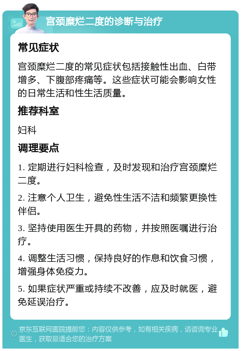 宫颈糜烂二度的诊断与治疗 常见症状 宫颈糜烂二度的常见症状包括接触性出血、白带增多、下腹部疼痛等。这些症状可能会影响女性的日常生活和性生活质量。 推荐科室 妇科 调理要点 1. 定期进行妇科检查，及时发现和治疗宫颈糜烂二度。 2. 注意个人卫生，避免性生活不洁和频繁更换性伴侣。 3. 坚持使用医生开具的药物，并按照医嘱进行治疗。 4. 调整生活习惯，保持良好的作息和饮食习惯，增强身体免疫力。 5. 如果症状严重或持续不改善，应及时就医，避免延误治疗。