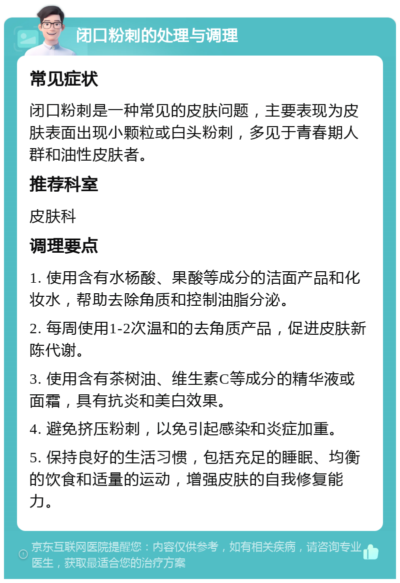 闭口粉刺的处理与调理 常见症状 闭口粉刺是一种常见的皮肤问题，主要表现为皮肤表面出现小颗粒或白头粉刺，多见于青春期人群和油性皮肤者。 推荐科室 皮肤科 调理要点 1. 使用含有水杨酸、果酸等成分的洁面产品和化妆水，帮助去除角质和控制油脂分泌。 2. 每周使用1-2次温和的去角质产品，促进皮肤新陈代谢。 3. 使用含有茶树油、维生素C等成分的精华液或面霜，具有抗炎和美白效果。 4. 避免挤压粉刺，以免引起感染和炎症加重。 5. 保持良好的生活习惯，包括充足的睡眠、均衡的饮食和适量的运动，增强皮肤的自我修复能力。