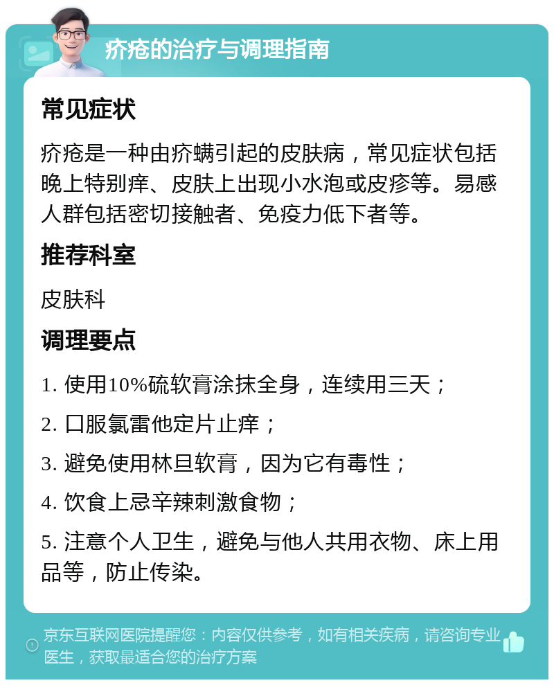 疥疮的治疗与调理指南 常见症状 疥疮是一种由疥螨引起的皮肤病，常见症状包括晚上特别痒、皮肤上出现小水泡或皮疹等。易感人群包括密切接触者、免疫力低下者等。 推荐科室 皮肤科 调理要点 1. 使用10%硫软膏涂抹全身，连续用三天； 2. 口服氯雷他定片止痒； 3. 避免使用林旦软膏，因为它有毒性； 4. 饮食上忌辛辣刺激食物； 5. 注意个人卫生，避免与他人共用衣物、床上用品等，防止传染。