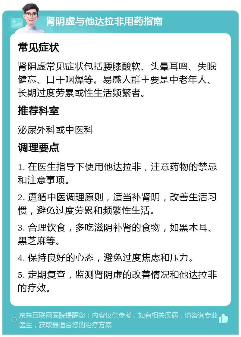 肾阴虚与他达拉非用药指南 常见症状 肾阴虚常见症状包括腰膝酸软、头晕耳鸣、失眠健忘、口干咽燥等。易感人群主要是中老年人、长期过度劳累或性生活频繁者。 推荐科室 泌尿外科或中医科 调理要点 1. 在医生指导下使用他达拉非，注意药物的禁忌和注意事项。 2. 遵循中医调理原则，适当补肾阴，改善生活习惯，避免过度劳累和频繁性生活。 3. 合理饮食，多吃滋阴补肾的食物，如黑木耳、黑芝麻等。 4. 保持良好的心态，避免过度焦虑和压力。 5. 定期复查，监测肾阴虚的改善情况和他达拉非的疗效。