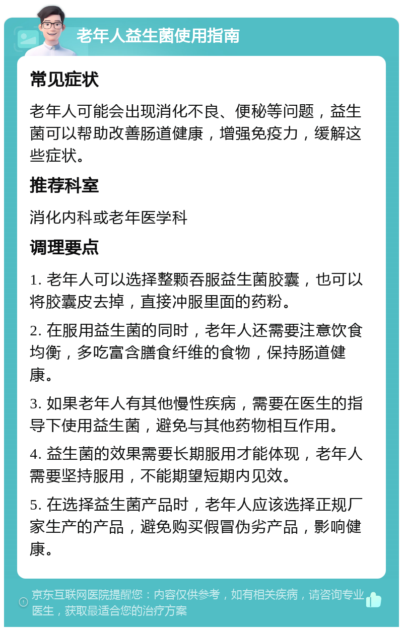 老年人益生菌使用指南 常见症状 老年人可能会出现消化不良、便秘等问题，益生菌可以帮助改善肠道健康，增强免疫力，缓解这些症状。 推荐科室 消化内科或老年医学科 调理要点 1. 老年人可以选择整颗吞服益生菌胶囊，也可以将胶囊皮去掉，直接冲服里面的药粉。 2. 在服用益生菌的同时，老年人还需要注意饮食均衡，多吃富含膳食纤维的食物，保持肠道健康。 3. 如果老年人有其他慢性疾病，需要在医生的指导下使用益生菌，避免与其他药物相互作用。 4. 益生菌的效果需要长期服用才能体现，老年人需要坚持服用，不能期望短期内见效。 5. 在选择益生菌产品时，老年人应该选择正规厂家生产的产品，避免购买假冒伪劣产品，影响健康。