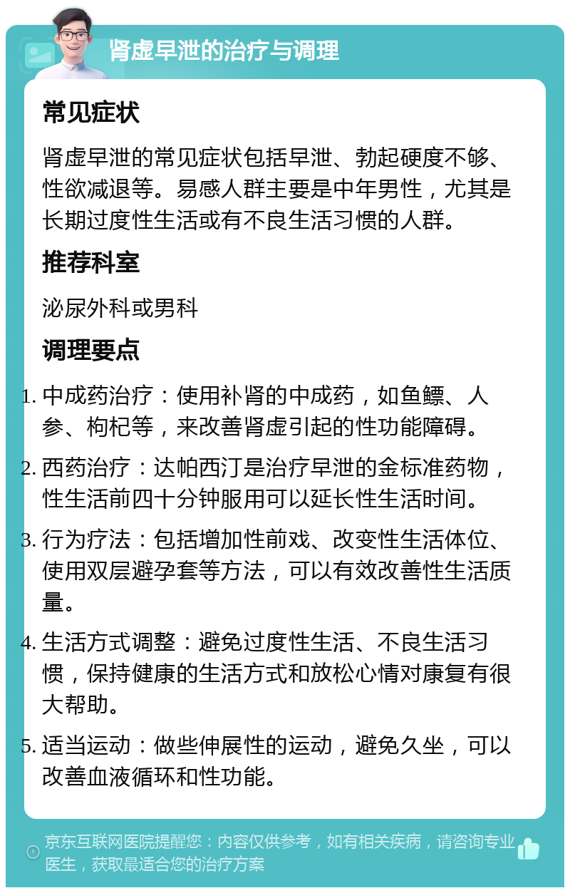 肾虚早泄的治疗与调理 常见症状 肾虚早泄的常见症状包括早泄、勃起硬度不够、性欲减退等。易感人群主要是中年男性，尤其是长期过度性生活或有不良生活习惯的人群。 推荐科室 泌尿外科或男科 调理要点 中成药治疗：使用补肾的中成药，如鱼鳔、人参、枸杞等，来改善肾虚引起的性功能障碍。 西药治疗：达帕西汀是治疗早泄的金标准药物，性生活前四十分钟服用可以延长性生活时间。 行为疗法：包括增加性前戏、改变性生活体位、使用双层避孕套等方法，可以有效改善性生活质量。 生活方式调整：避免过度性生活、不良生活习惯，保持健康的生活方式和放松心情对康复有很大帮助。 适当运动：做些伸展性的运动，避免久坐，可以改善血液循环和性功能。