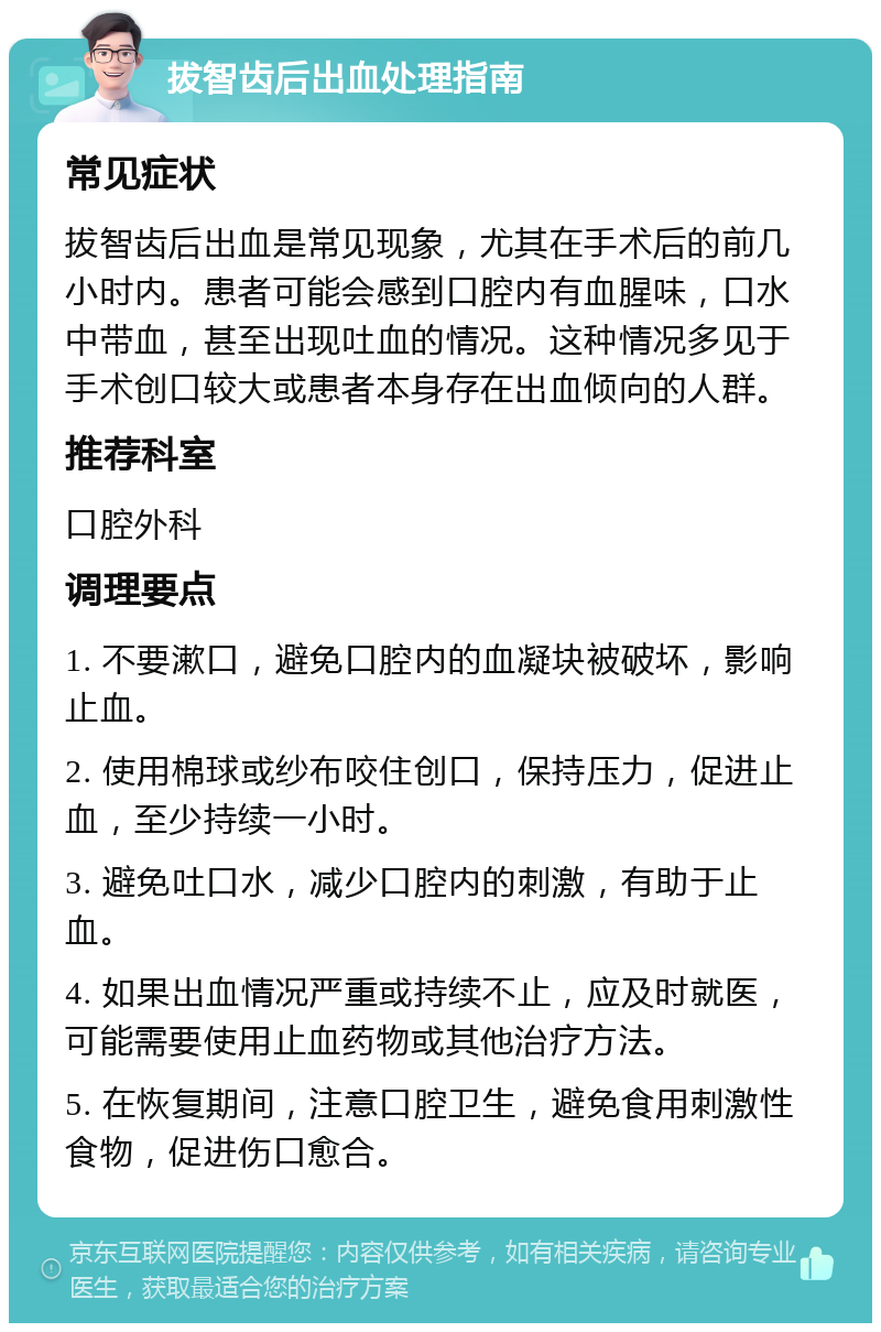 拔智齿后出血处理指南 常见症状 拔智齿后出血是常见现象，尤其在手术后的前几小时内。患者可能会感到口腔内有血腥味，口水中带血，甚至出现吐血的情况。这种情况多见于手术创口较大或患者本身存在出血倾向的人群。 推荐科室 口腔外科 调理要点 1. 不要漱口，避免口腔内的血凝块被破坏，影响止血。 2. 使用棉球或纱布咬住创口，保持压力，促进止血，至少持续一小时。 3. 避免吐口水，减少口腔内的刺激，有助于止血。 4. 如果出血情况严重或持续不止，应及时就医，可能需要使用止血药物或其他治疗方法。 5. 在恢复期间，注意口腔卫生，避免食用刺激性食物，促进伤口愈合。