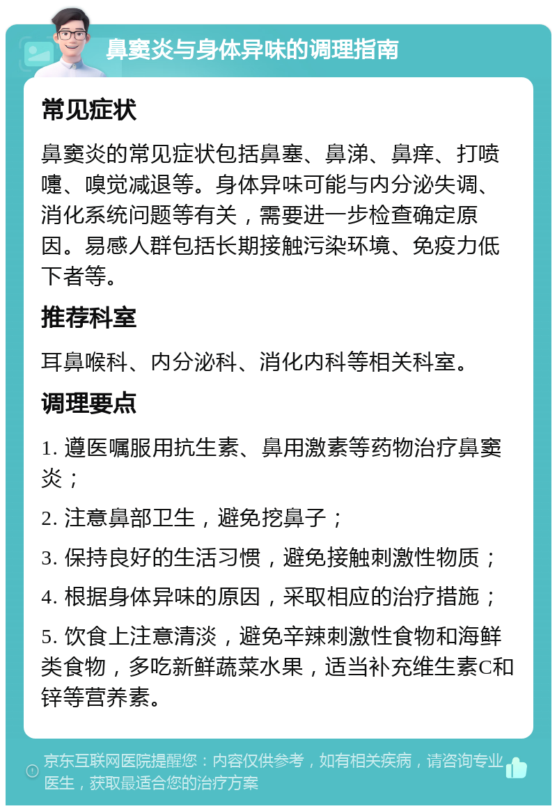 鼻窦炎与身体异味的调理指南 常见症状 鼻窦炎的常见症状包括鼻塞、鼻涕、鼻痒、打喷嚏、嗅觉减退等。身体异味可能与内分泌失调、消化系统问题等有关，需要进一步检查确定原因。易感人群包括长期接触污染环境、免疫力低下者等。 推荐科室 耳鼻喉科、内分泌科、消化内科等相关科室。 调理要点 1. 遵医嘱服用抗生素、鼻用激素等药物治疗鼻窦炎； 2. 注意鼻部卫生，避免挖鼻子； 3. 保持良好的生活习惯，避免接触刺激性物质； 4. 根据身体异味的原因，采取相应的治疗措施； 5. 饮食上注意清淡，避免辛辣刺激性食物和海鲜类食物，多吃新鲜蔬菜水果，适当补充维生素C和锌等营养素。