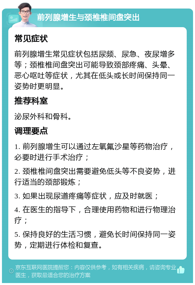 前列腺增生与颈椎椎间盘突出 常见症状 前列腺增生常见症状包括尿频、尿急、夜尿增多等；颈椎椎间盘突出可能导致颈部疼痛、头晕、恶心呕吐等症状，尤其在低头或长时间保持同一姿势时更明显。 推荐科室 泌尿外科和骨科。 调理要点 1. 前列腺增生可以通过左氧氟沙星等药物治疗，必要时进行手术治疗； 2. 颈椎椎间盘突出需要避免低头等不良姿势，进行适当的颈部锻炼； 3. 如果出现尿道疼痛等症状，应及时就医； 4. 在医生的指导下，合理使用药物和进行物理治疗； 5. 保持良好的生活习惯，避免长时间保持同一姿势，定期进行体检和复查。