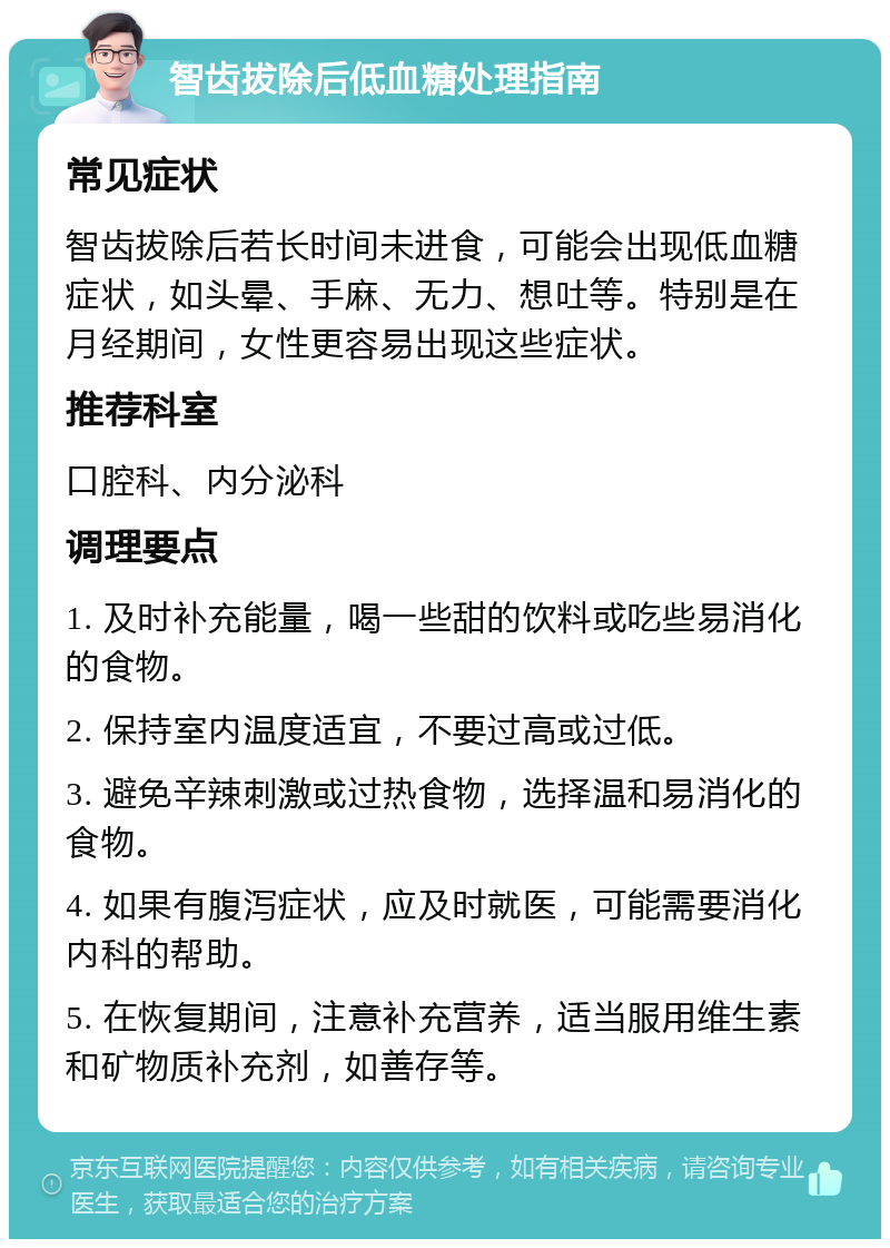 智齿拔除后低血糖处理指南 常见症状 智齿拔除后若长时间未进食，可能会出现低血糖症状，如头晕、手麻、无力、想吐等。特别是在月经期间，女性更容易出现这些症状。 推荐科室 口腔科、内分泌科 调理要点 1. 及时补充能量，喝一些甜的饮料或吃些易消化的食物。 2. 保持室内温度适宜，不要过高或过低。 3. 避免辛辣刺激或过热食物，选择温和易消化的食物。 4. 如果有腹泻症状，应及时就医，可能需要消化内科的帮助。 5. 在恢复期间，注意补充营养，适当服用维生素和矿物质补充剂，如善存等。