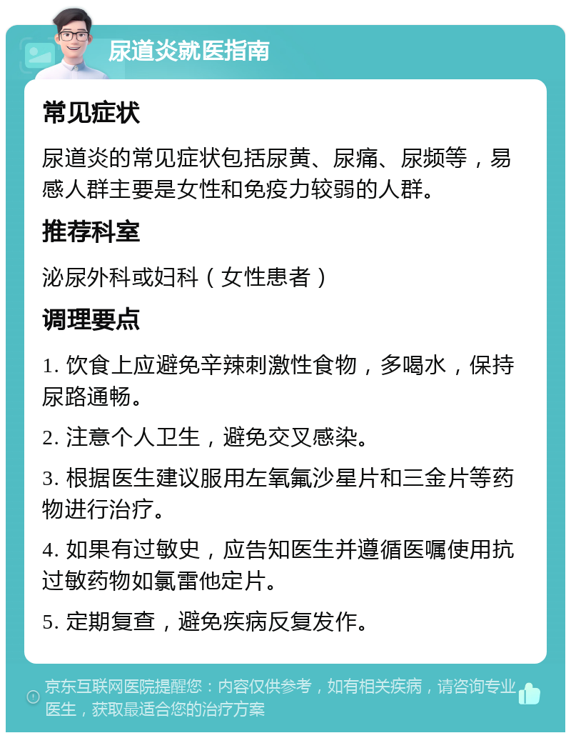 尿道炎就医指南 常见症状 尿道炎的常见症状包括尿黄、尿痛、尿频等，易感人群主要是女性和免疫力较弱的人群。 推荐科室 泌尿外科或妇科（女性患者） 调理要点 1. 饮食上应避免辛辣刺激性食物，多喝水，保持尿路通畅。 2. 注意个人卫生，避免交叉感染。 3. 根据医生建议服用左氧氟沙星片和三金片等药物进行治疗。 4. 如果有过敏史，应告知医生并遵循医嘱使用抗过敏药物如氯雷他定片。 5. 定期复查，避免疾病反复发作。