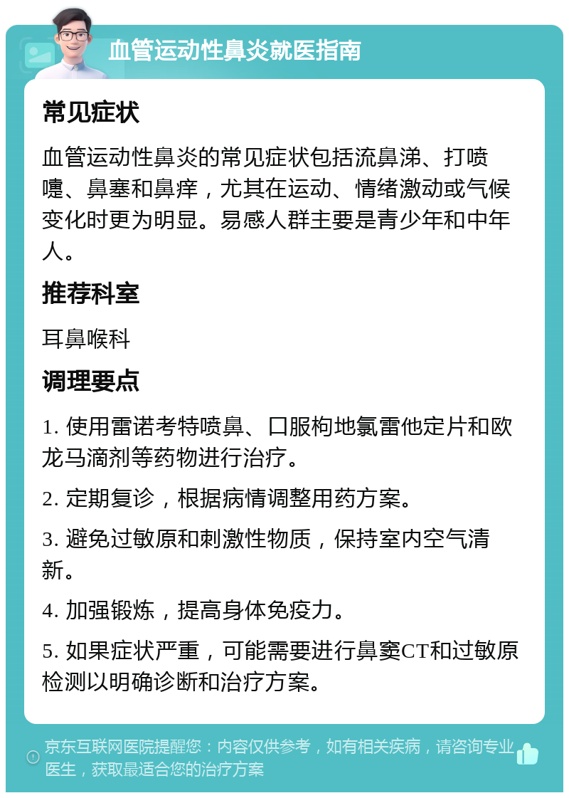 血管运动性鼻炎就医指南 常见症状 血管运动性鼻炎的常见症状包括流鼻涕、打喷嚏、鼻塞和鼻痒，尤其在运动、情绪激动或气候变化时更为明显。易感人群主要是青少年和中年人。 推荐科室 耳鼻喉科 调理要点 1. 使用雷诺考特喷鼻、口服枸地氯雷他定片和欧龙马滴剂等药物进行治疗。 2. 定期复诊，根据病情调整用药方案。 3. 避免过敏原和刺激性物质，保持室内空气清新。 4. 加强锻炼，提高身体免疫力。 5. 如果症状严重，可能需要进行鼻窦CT和过敏原检测以明确诊断和治疗方案。