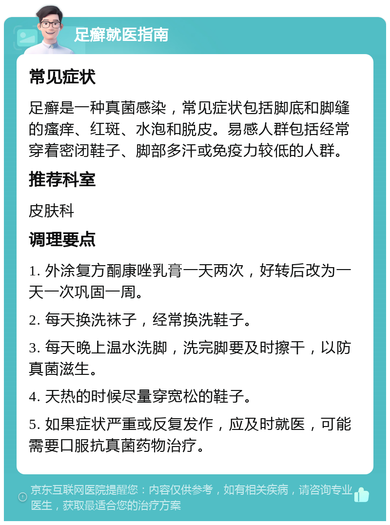 足癣就医指南 常见症状 足癣是一种真菌感染，常见症状包括脚底和脚缝的瘙痒、红斑、水泡和脱皮。易感人群包括经常穿着密闭鞋子、脚部多汗或免疫力较低的人群。 推荐科室 皮肤科 调理要点 1. 外涂复方酮康唑乳膏一天两次，好转后改为一天一次巩固一周。 2. 每天换洗袜子，经常换洗鞋子。 3. 每天晚上温水洗脚，洗完脚要及时擦干，以防真菌滋生。 4. 天热的时候尽量穿宽松的鞋子。 5. 如果症状严重或反复发作，应及时就医，可能需要口服抗真菌药物治疗。