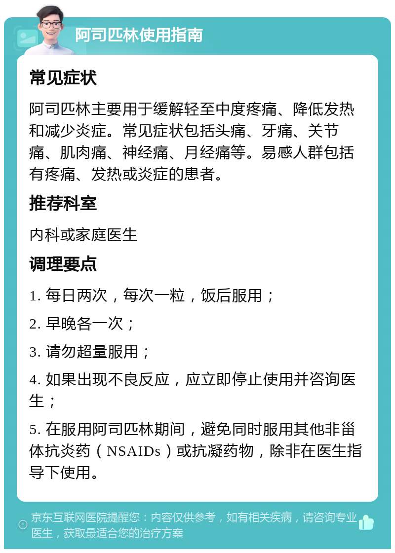 阿司匹林使用指南 常见症状 阿司匹林主要用于缓解轻至中度疼痛、降低发热和减少炎症。常见症状包括头痛、牙痛、关节痛、肌肉痛、神经痛、月经痛等。易感人群包括有疼痛、发热或炎症的患者。 推荐科室 内科或家庭医生 调理要点 1. 每日两次，每次一粒，饭后服用； 2. 早晚各一次； 3. 请勿超量服用； 4. 如果出现不良反应，应立即停止使用并咨询医生； 5. 在服用阿司匹林期间，避免同时服用其他非甾体抗炎药（NSAIDs）或抗凝药物，除非在医生指导下使用。