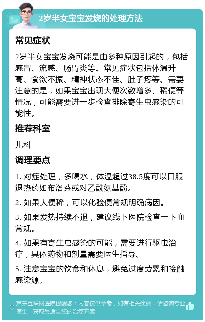 2岁半女宝宝发烧的处理方法 常见症状 2岁半女宝宝发烧可能是由多种原因引起的，包括感冒、流感、肠胃炎等。常见症状包括体温升高、食欲不振、精神状态不佳、肚子疼等。需要注意的是，如果宝宝出现大便次数增多、稀便等情况，可能需要进一步检查排除寄生虫感染的可能性。 推荐科室 儿科 调理要点 1. 对症处理，多喝水，体温超过38.5度可以口服退热药如布洛芬或对乙酰氨基酚。 2. 如果大便稀，可以化验便常规明确病因。 3. 如果发热持续不退，建议线下医院检查一下血常规。 4. 如果有寄生虫感染的可能，需要进行驱虫治疗，具体药物和剂量需要医生指导。 5. 注意宝宝的饮食和休息，避免过度劳累和接触感染源。