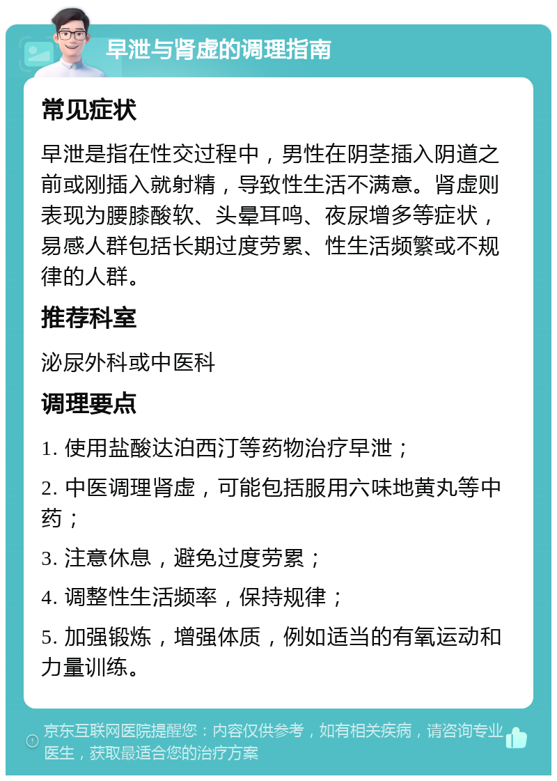 早泄与肾虚的调理指南 常见症状 早泄是指在性交过程中，男性在阴茎插入阴道之前或刚插入就射精，导致性生活不满意。肾虚则表现为腰膝酸软、头晕耳鸣、夜尿增多等症状，易感人群包括长期过度劳累、性生活频繁或不规律的人群。 推荐科室 泌尿外科或中医科 调理要点 1. 使用盐酸达泊西汀等药物治疗早泄； 2. 中医调理肾虚，可能包括服用六味地黄丸等中药； 3. 注意休息，避免过度劳累； 4. 调整性生活频率，保持规律； 5. 加强锻炼，增强体质，例如适当的有氧运动和力量训练。